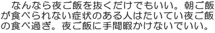 　なんなら夜ご飯を抜くだけでもいい。朝ご飯 が食べられない症状のある人はたいてい夜ご飯 の食べ過ぎ。夜ご飯に手間暇かけないでいい。